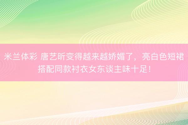 米兰体彩 唐艺昕变得越来越娇媚了，亮白色短裙搭配同款衬衣女东谈主味十足！