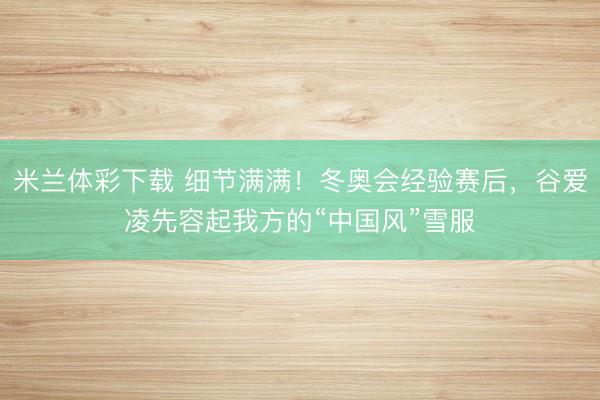 米兰体彩下载 细节满满！冬奥会经验赛后，谷爱凌先容起我方的“中国风”雪服
