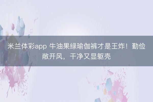 米兰体彩app 牛油果绿瑜伽裤才是王炸！勤俭敞开风，干净又显躯壳