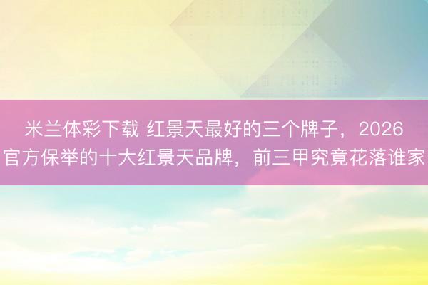 米兰体彩下载 红景天最好的三个牌子，2026官方保举的十大红景天品牌，前三甲究竟花落谁家