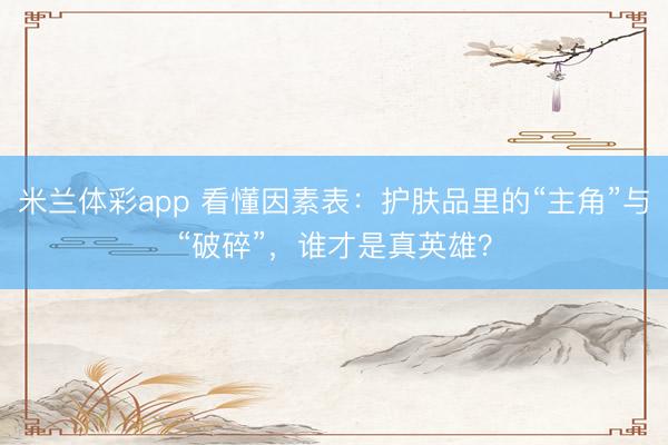 米兰体彩app 看懂因素表：护肤品里的“主角”与“破碎”，谁才是真英雄？
