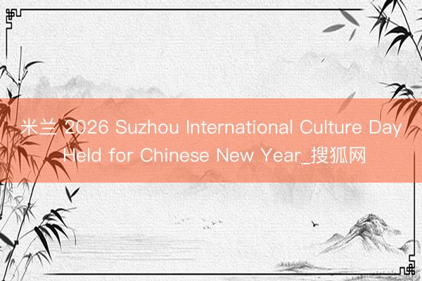 米兰 2026 Suzhou International Culture Day Held for Chinese New Year_搜狐网