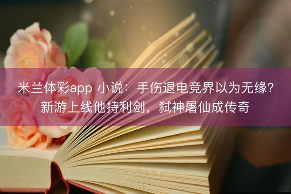 米兰体彩app 小说：手伤退电竞界以为无缘？新游上线他持利剑，弑神屠仙成传奇