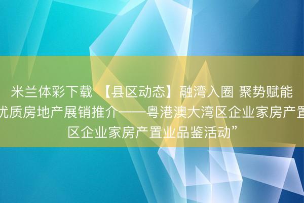 米兰体彩下载 【县区动态】融湾入圈 聚势赋能封开县举办“优质房地产展销推介——粤港澳大湾区企业家房产置业品鉴活动”