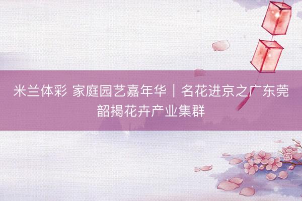 米兰体彩 家庭园艺嘉年华｜名花进京之广东莞韶揭花卉产业集群