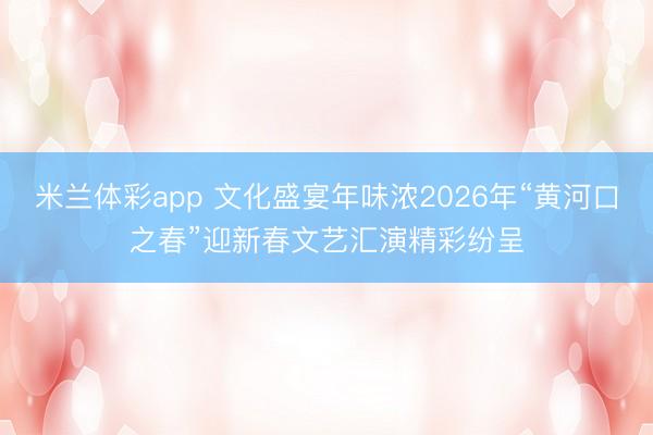 米兰体彩app 文化盛宴年味浓2026年“黄河口之春”迎新春文艺汇演精彩纷呈