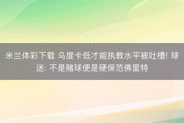 米兰体彩下载 乌度卡低才能执教水平被吐槽! 球迷: 不是赌球便是硬保范佛里特