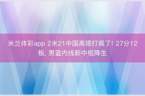 米兰体彩app 2米21中国高塔打疯了! 27分12板， 男篮内线新中枢降生
