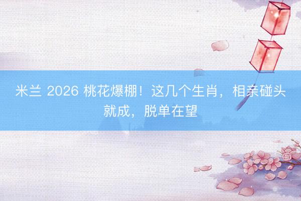 米兰 2026 桃花爆棚！这几个生肖，相亲碰头就成，脱单在望