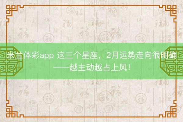 米兰体彩app 这三个星座，2月运势走向很明确——越主动越占上风！