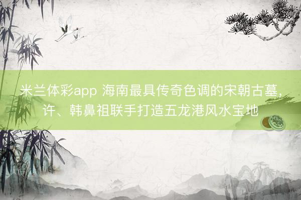 米兰体彩app 海南最具传奇色调的宋朝古墓，许、韩鼻祖联手打造五龙港风水宝地