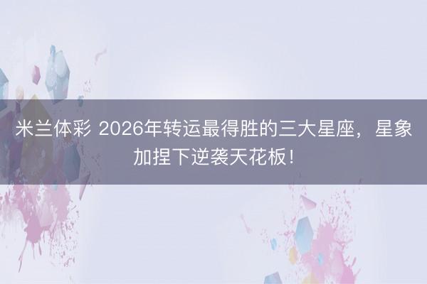 米兰体彩 2026年转运最得胜的三大星座，星象加捏下逆袭天花板！