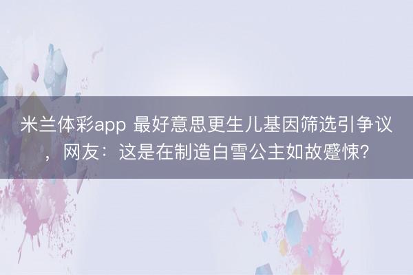 米兰体彩app 最好意思更生儿基因筛选引争议，网友：这是在制造白雪公主如故蹙悚？