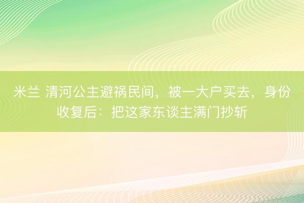 米兰 清河公主避祸民间，被一大户买去，身份收复后：把这家东谈主满门抄斩