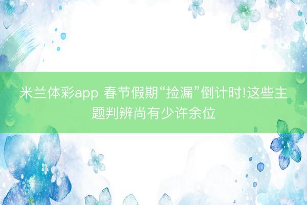 米兰体彩app 春节假期“捡漏”倒计时!这些主题判辨尚有少许余位