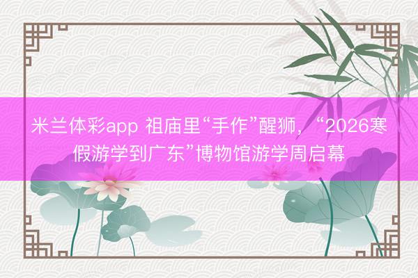 米兰体彩app 祖庙里“手作”醒狮，“2026寒假游学到广东”博物馆游学周启幕