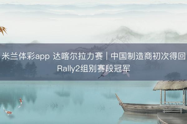 米兰体彩app 达喀尔拉力赛 | 中国制造商初次得回Rally2组别赛段冠军