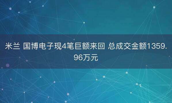 米兰 国博电子现4笔巨额来回 总成交金额1359.96万元