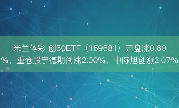 米兰体彩 创50ETF(159681)开盘涨0.60%,重仓股宁德期间涨2.00%,中际旭创涨2.07%