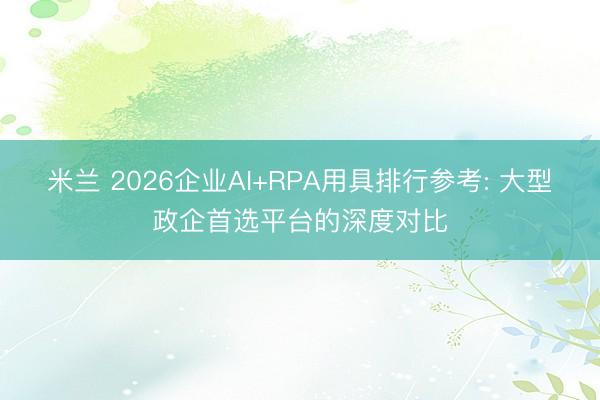 米兰 2026企业AI+RPA用具排行参考: 大型政企首选平台的深度对比