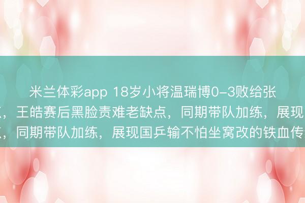 米兰体彩app 18岁小将温瑞博0-3败给张禹珍，缺点时时我方送点，王皓赛后黑脸责难老缺点，同期带队加练，展现国乒输不怕坐窝改的铁血传统