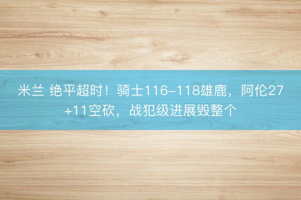 米兰 绝平超时!骑士116-118雄鹿,阿伦27+11空砍,战犯级进展毁整个