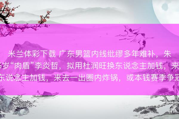 米兰体彩下载 广东男篮内线纰缪多年难补，朱芳雨这回盯上新疆25岁“肉盾”李炎哲，拟用杜润旺换东说念主加钱，来去一出圈内炸锅，或本钱赛季争冠关节补丁