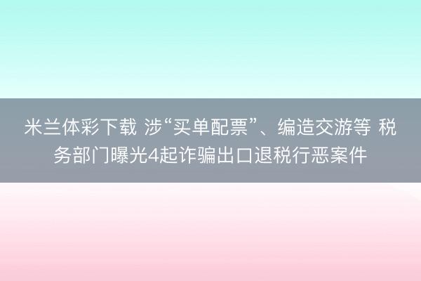 米兰体彩下载 涉“买单配票”、编造交游等 税务部门曝光4起诈骗出口退税行恶案件