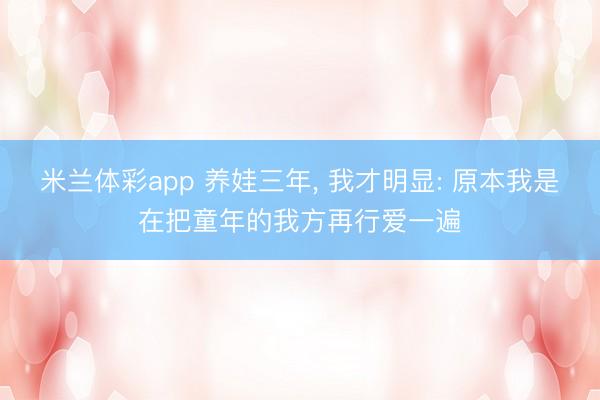 米兰体彩app 养娃三年， 我才明显: 原本我是在把童年的我方再行爱一遍
