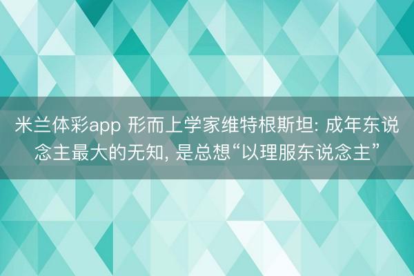 米兰体彩app 形而上学家维特根斯坦: 成年东说念主最大的无知， 是总想“以理服东说念主”