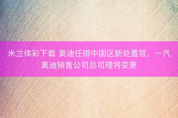 米兰体彩下载 奥迪任掷中国区新处置层,一汽奥迪销售公司总司理将变更