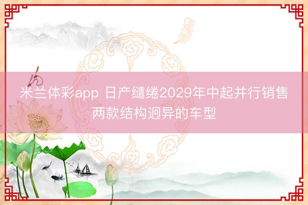 米兰体彩app 日产缱绻2029年中起并行销售两款结构迥异的车型