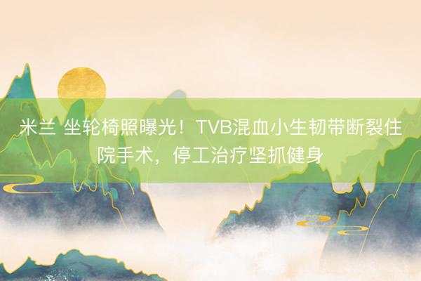 米兰 坐轮椅照曝光！TVB混血小生韧带断裂住院手术，停工治疗坚抓健身