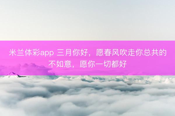 米兰体彩app 三月你好,愿春风吹走你总共的不如意,愿你一切都好