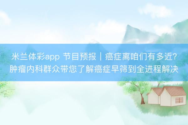 米兰体彩app 节目预报|癌症离咱们有多近?肿瘤内科群众带您了解癌症早筛到全进程解决