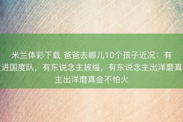 米兰体彩下载 爸爸去哪儿10个孩子近况：有东说念主进国度队，有东说念主披缁，有东说念主出洋磨真金不怕火
