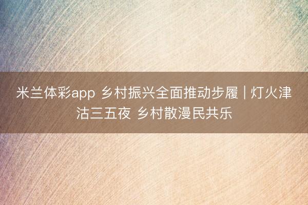 米兰体彩app 乡村振兴全面推动步履 | 灯火津沽三五夜 乡村散漫民共乐