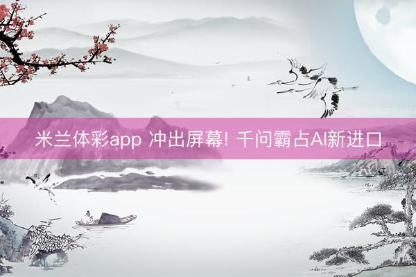 米兰体彩app 冲出屏幕! 千问霸占AI新进口