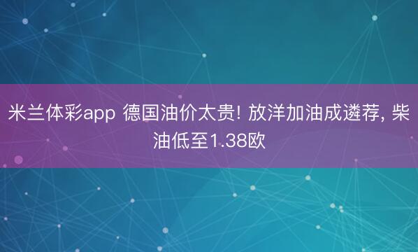 米兰体彩app 德国油价太贵! 放洋加油成遴荐， 柴油低至1.38欧