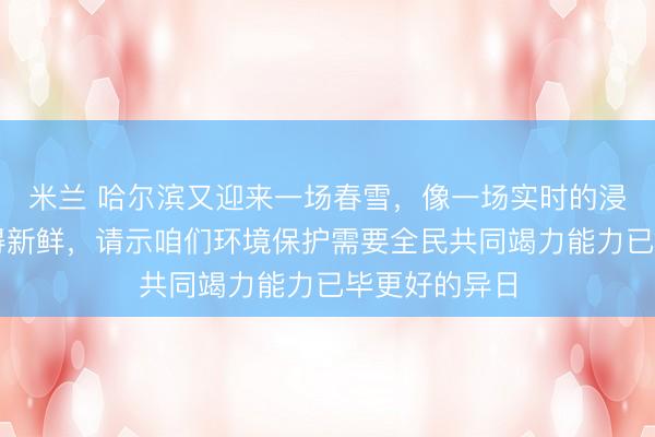 米兰 哈尔滨又迎来一场春雪，像一场实时的浸礼让空气变得新鲜，请示咱们环境保护需要全民共同竭力能力已毕更好的异日