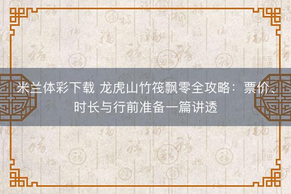米兰体彩下载 龙虎山竹筏飘零全攻略:票价、时长与行前准备一篇讲透