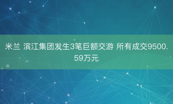 米兰 滨江集团发生3笔巨额交游 所有成交9500.59万元