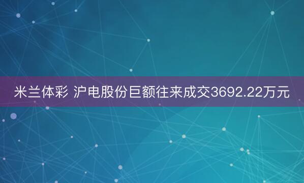 米兰体彩 沪电股份巨额往来成交3692.22万元