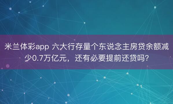 米兰体彩app 六大行存量个东说念主房贷余额减少0.7万亿元，还有必要提前还贷吗？