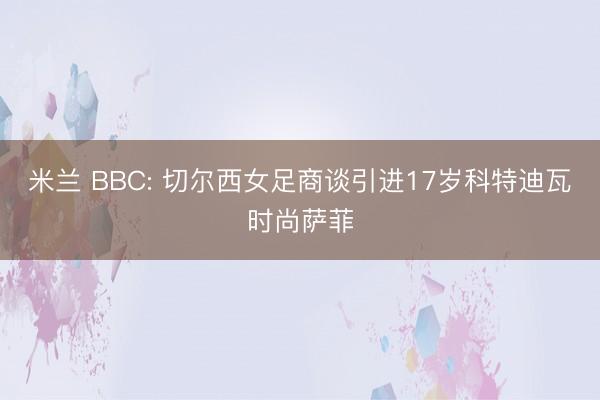 米兰 BBC: 切尔西女足商谈引进17岁科特迪瓦时尚萨菲