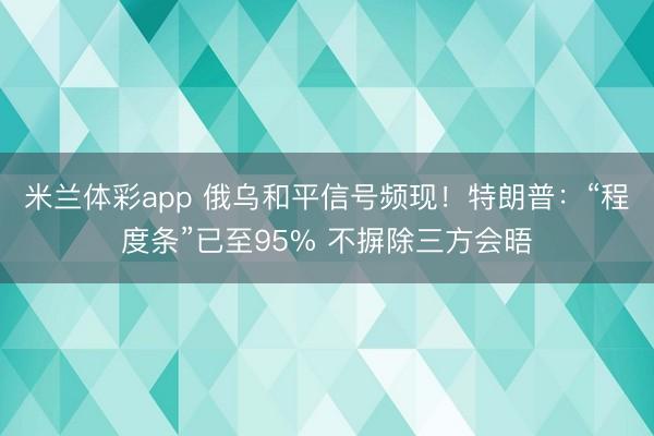 米兰体彩app 俄乌和平信号频现！特朗普：“程度条”已至95% 不摒除三方会晤