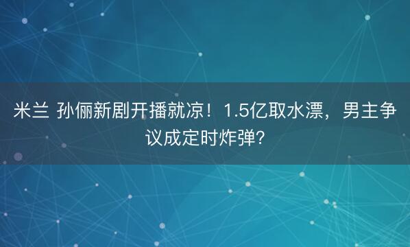 米兰 孙俪新剧开播就凉!1.5亿取水漂,男主争议成定时炸弹?