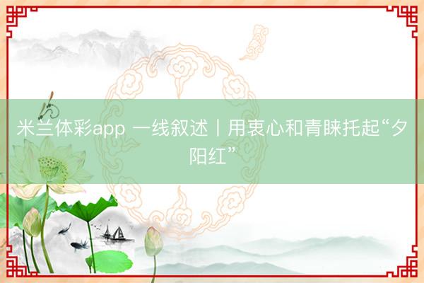 米兰体彩app 一线叙述丨用衷心和青睐托起“夕阳红”