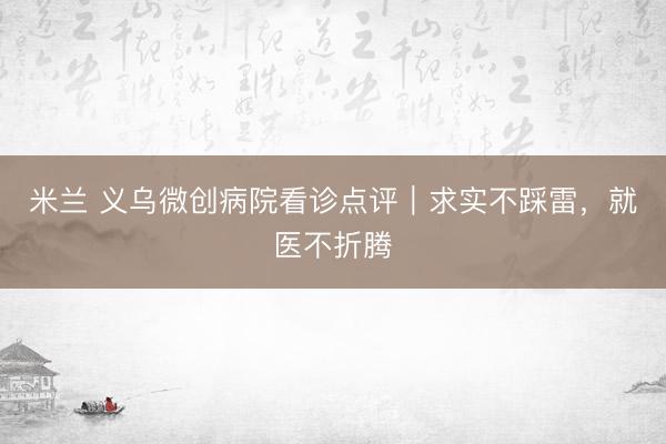 米兰 义乌微创病院看诊点评|求实不踩雷,就医不折腾