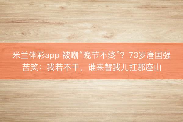 米兰体彩app 被嘲“晚节不终”？73岁唐国强苦笑：我若不干，谁来替我儿扛那座山